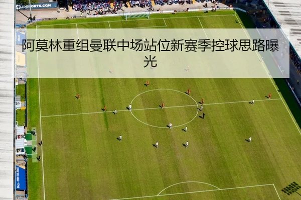 阿莫林重组曼联中场站位新赛季控球思路曝光